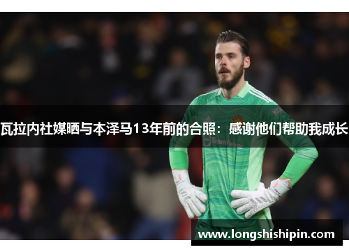瓦拉内社媒晒与本泽马13年前的合照：感谢他们帮助我成长